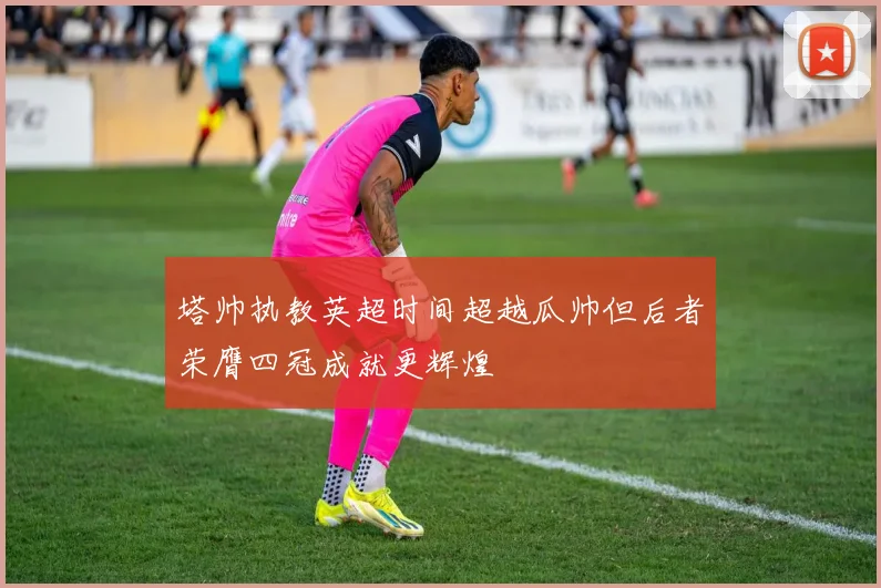 塔帅执教英超时间超越瓜帅但后者荣膺四冠成就更辉煌