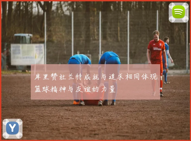 库里赞杜兰特成就与追求相同体现篮球精神与友谊的力量