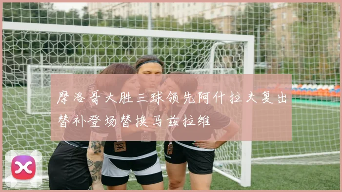 摩洛哥大胜三球领先阿什拉夫复出替补登场替换马兹拉维