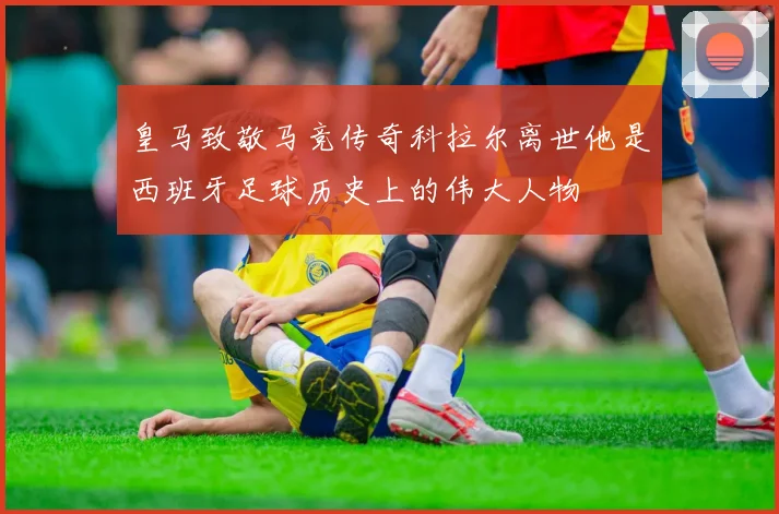 皇马致敬马竞传奇科拉尔离世他是西班牙足球历史上的伟大人物