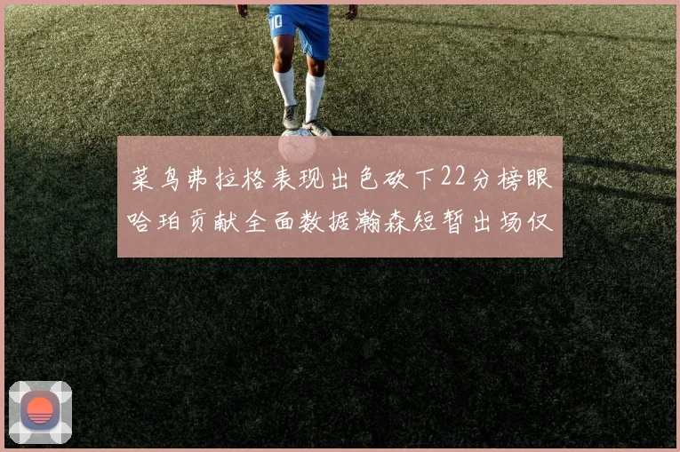 菜鸟弗拉格表现出色砍下22分榜眼哈珀贡献全面数据瀚森短暂出场仅得2分