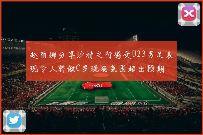 赵丽娜分享沙特之行感受U23男足表现令人骄傲C罗现场氛围超出预期