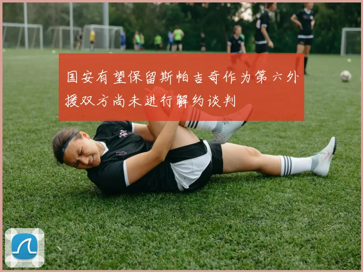 国安有望保留斯帕吉奇作为第六外援双方尚未进行解约谈判