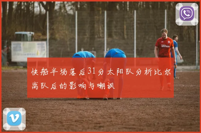 快船半场落后31分太阳队分析比尔离队后的影响与嘲讽
