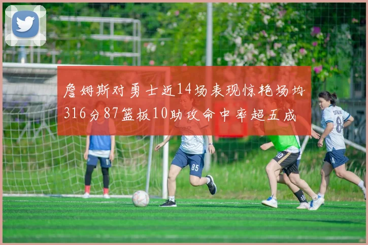 詹姆斯对勇士近14场表现惊艳场均316分87篮板10助攻命中率超五成