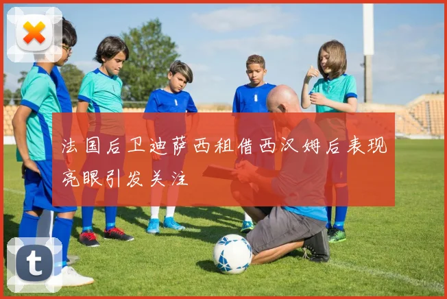 法国后卫迪萨西租借西汉姆后表现亮眼引发关注
