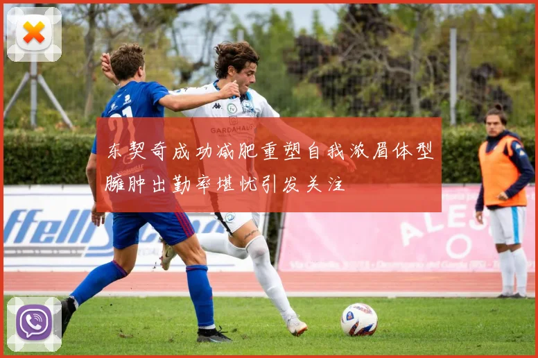 东契奇成功减肥重塑自我浓眉体型臃肿出勤率堪忧引发关注