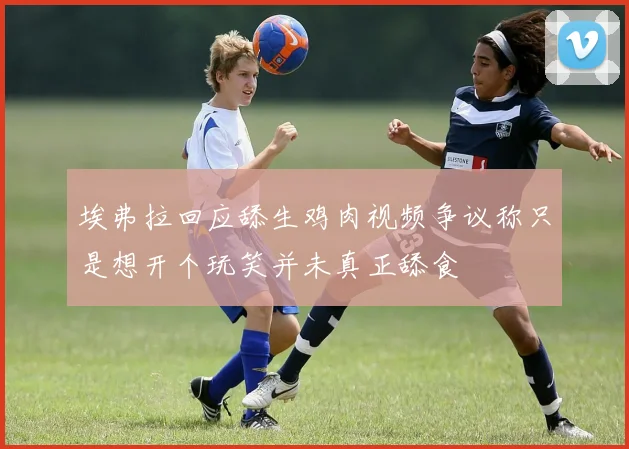 埃弗拉回应舔生鸡肉视频争议称只是想开个玩笑并未真正舔食