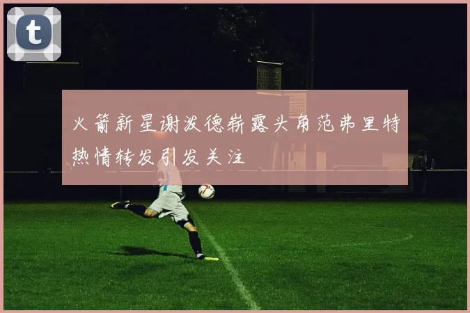 火箭新星谢泼德崭露头角范弗里特热情转发引发关注