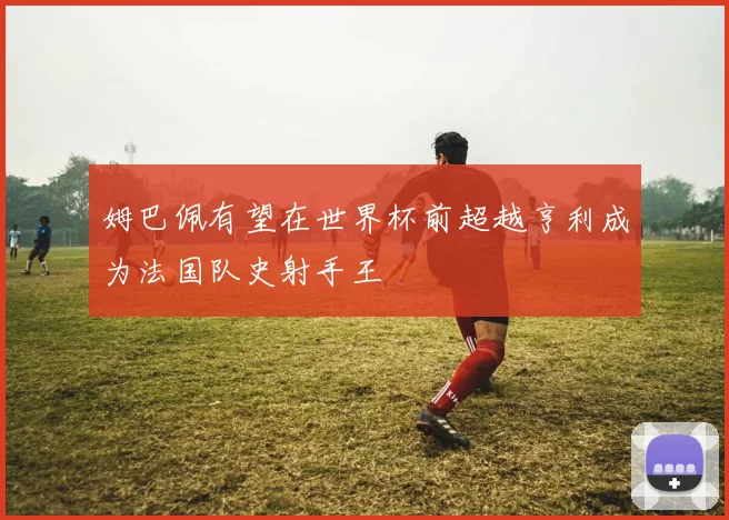 姆巴佩有望在世界杯前超越亨利成为法国队史射手王