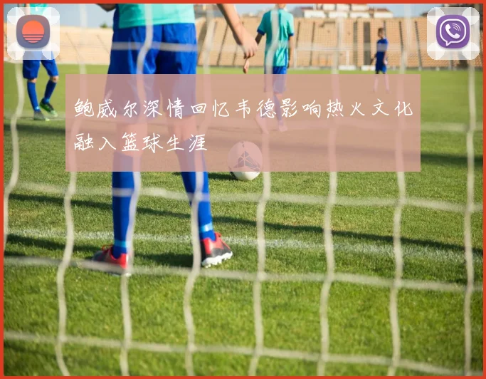 鲍威尔深情回忆韦德影响热火文化融入篮球生涯