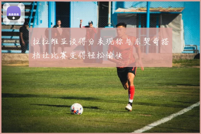 拉拉维亚谈得分表现称与东契奇搭档让比赛变得轻松愉快