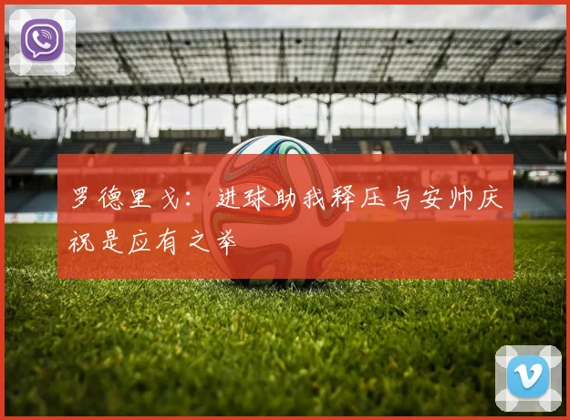 罗德里戈：进球助我释压与安帅庆祝是应有之举