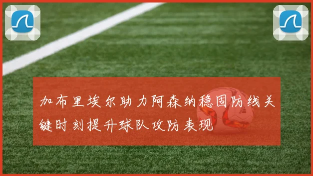 加布里埃尔助力阿森纳稳固防线关键时刻提升球队攻防表现