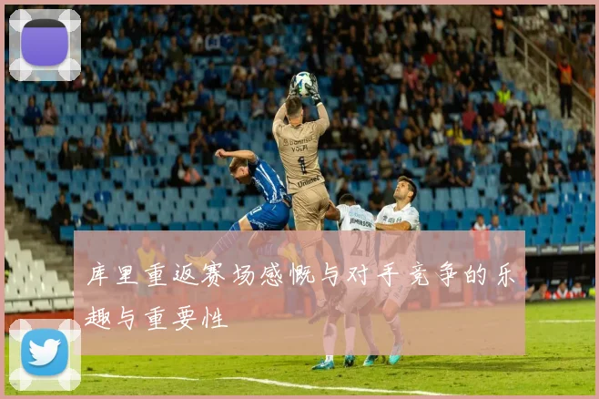 库里重返赛场感慨与对手竞争的乐趣与重要性