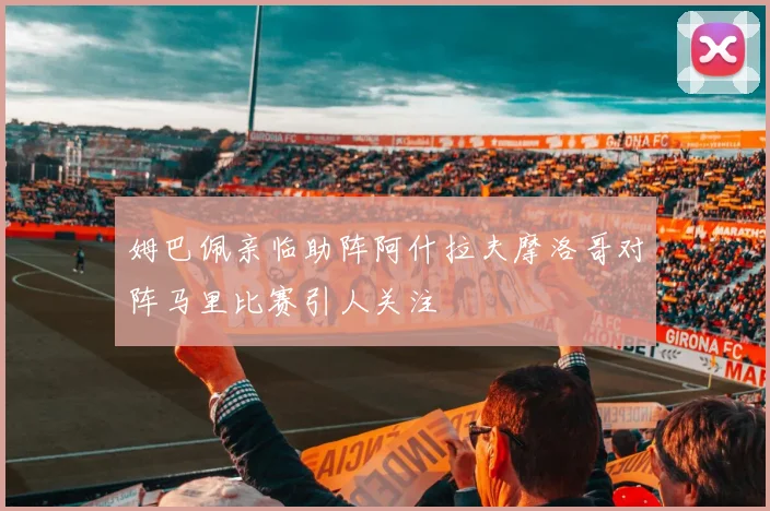 姆巴佩亲临助阵阿什拉夫摩洛哥对阵马里比赛引人关注