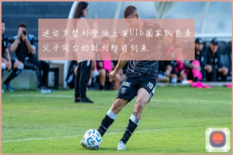 迷你罗替补登场上演U16国家队首秀父子同台的时刻即将到来