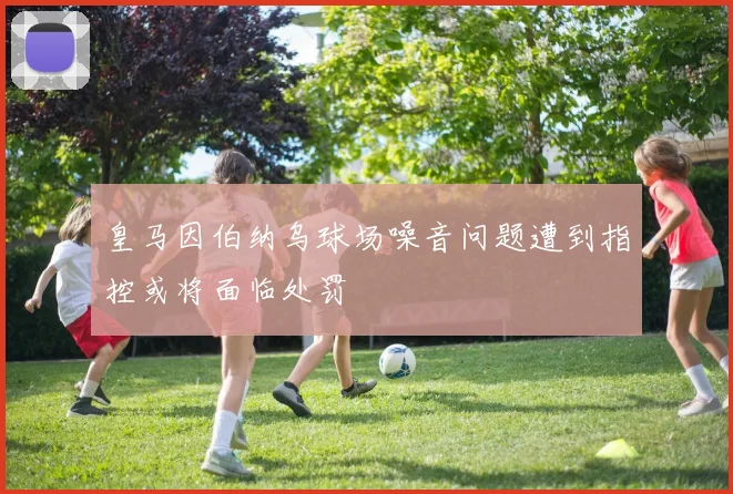 皇马因伯纳乌球场噪音问题遭到指控或将面临处罚