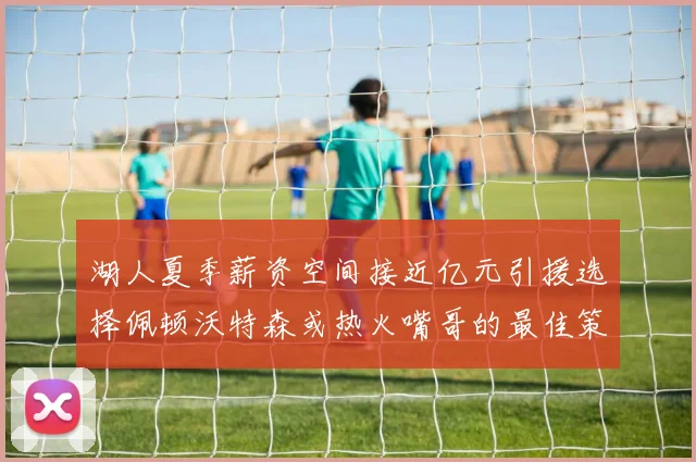 湖人夏季薪资空间接近亿元引援选择佩顿沃特森或热火嘴哥的最佳策略