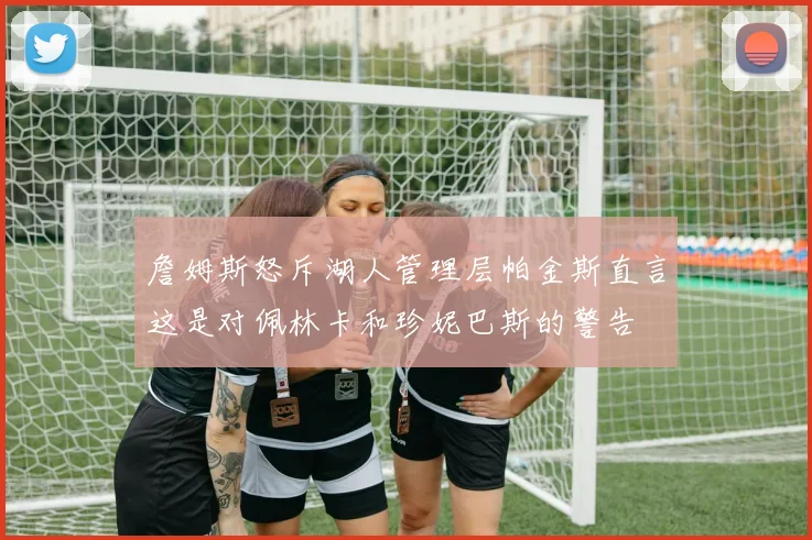 詹姆斯怒斥湖人管理层帕金斯直言这是对佩林卡和珍妮巴斯的警告