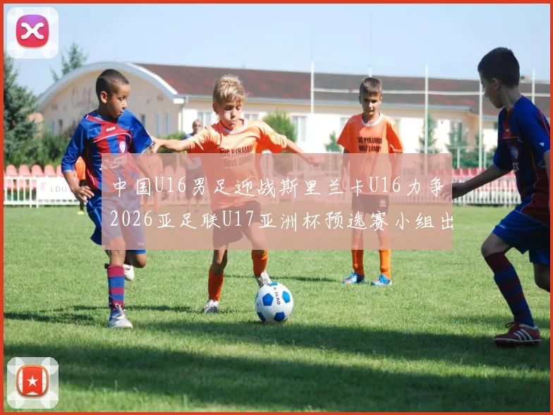 中国U16男足迎战斯里兰卡U16力争2026亚足联U17亚洲杯预选赛小组出线