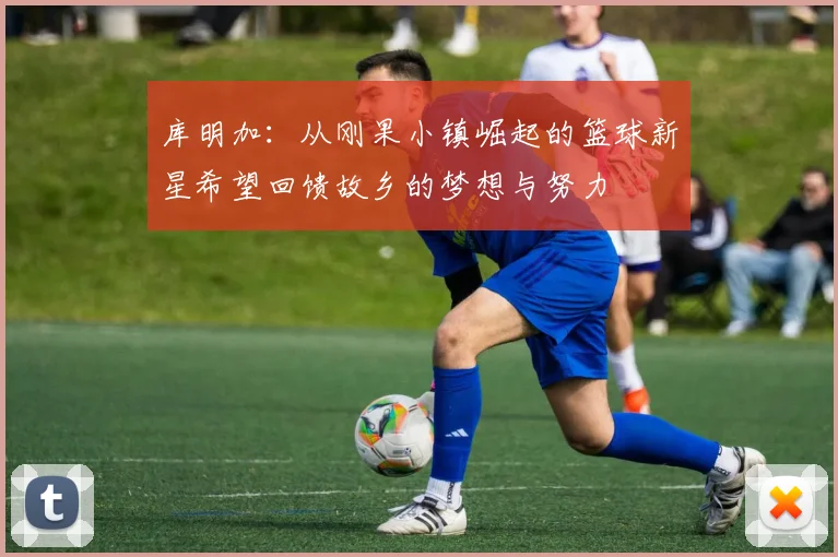 库明加：从刚果小镇崛起的篮球新星希望回馈故乡的梦想与努力