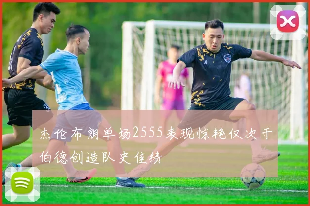 杰伦布朗单场2555表现惊艳仅次于伯德创造队史佳绩