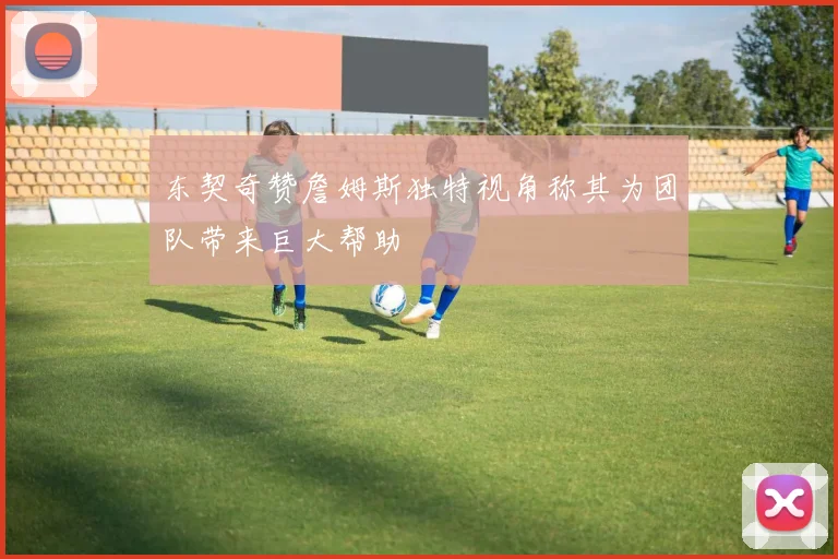 东契奇赞詹姆斯独特视角称其为团队带来巨大帮助