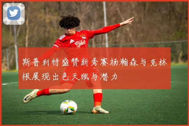 斯普利特盛赞新秀赛杨瀚森与克林根展现出色天赋与潜力