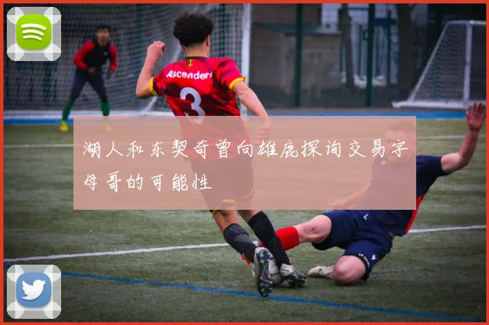 湖人和东契奇曾向雄鹿探询交易字母哥的可能性