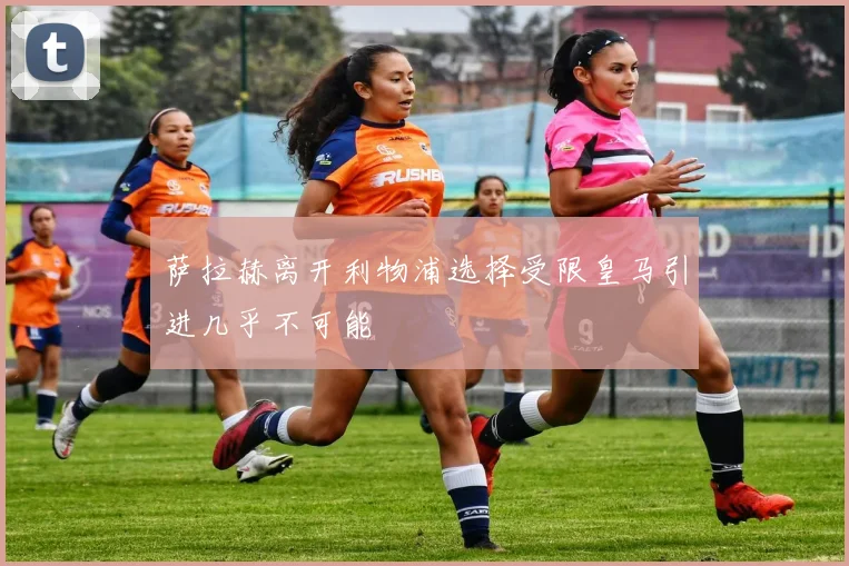 萨拉赫离开利物浦选择受限皇马引进几乎不可能