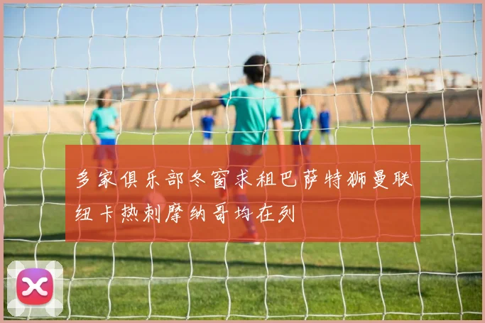 多家俱乐部冬窗求租巴萨特狮曼联纽卡热刺摩纳哥均在列