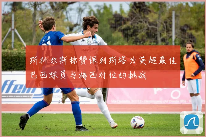 斯科尔斯称赞保利斯塔为英超最佳巴西球员与梅西对位的挑战