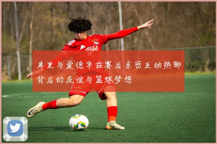 库里与爱德华兹赛后亲密互动热聊背后的友谊与篮球梦想