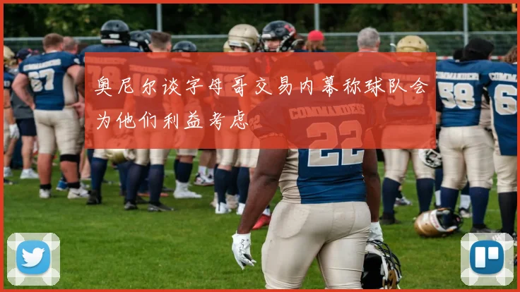 奥尼尔谈字母哥交易内幕称球队会为他们利益考虑