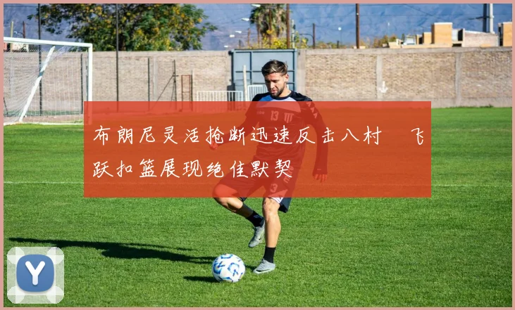 布朗尼灵活抢断迅速反击八村塁飞跃扣篮展现绝佳默契