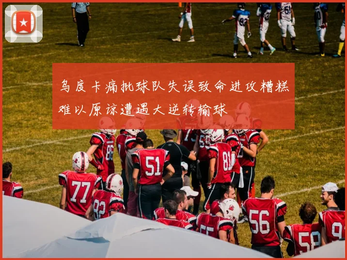 乌度卡痛批球队失误致命进攻糟糕难以原谅遭遇大逆转输球