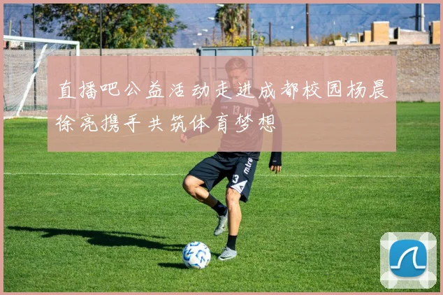 直播吧公益活动走进成都校园杨晨徐亮携手共筑体育梦想