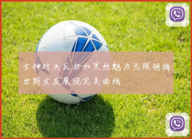 女神对决瓦尔加黑丝魅力无限胡梅尔斯女友展现完美曲线