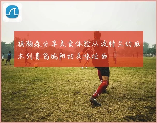 杨瀚森分享美食体验从波特兰的麻木到青岛城阳的美味烩面