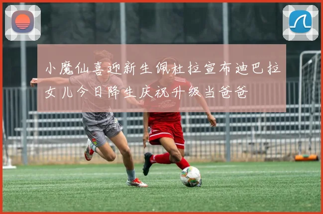 小魔仙喜迎新生佩杜拉宣布迪巴拉女儿今日降生庆祝升级当爸爸