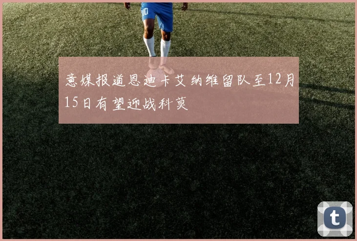 意媒报道恩迪卡艾纳维留队至12月15日有望迎战科莫