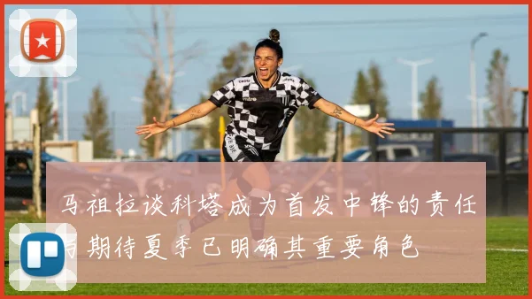 马祖拉谈科塔成为首发中锋的责任与期待夏季已明确其重要角色