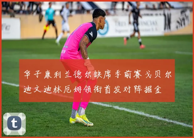 华子康利兰德尔缺席季前赛戈贝尔迪文迪林厄姆领衔首发对阵掘金